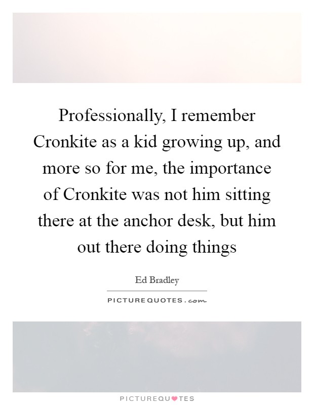 Professionally, I remember Cronkite as a kid growing up, and more so for me, the importance of Cronkite was not him sitting there at the anchor desk, but him out there doing things Picture Quote #1