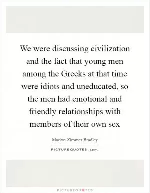 We were discussing civilization and the fact that young men among the Greeks at that time were idiots and uneducated, so the men had emotional and friendly relationships with members of their own sex Picture Quote #1