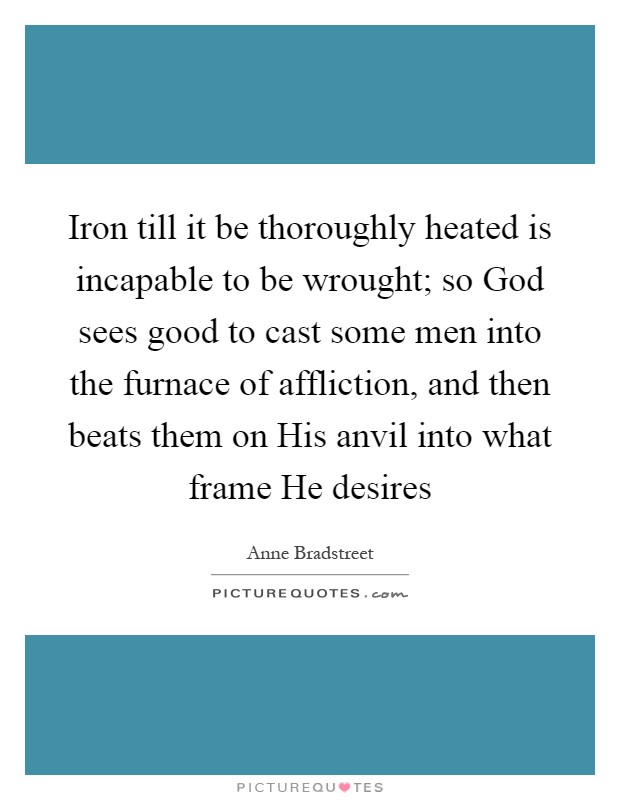 Iron till it be thoroughly heated is incapable to be wrought; so God sees good to cast some men into the furnace of affliction, and then beats them on His anvil into what frame He desires Picture Quote #1