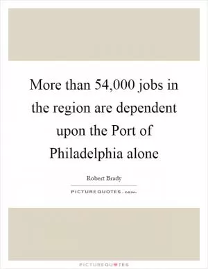 More than 54,000 jobs in the region are dependent upon the Port of Philadelphia alone Picture Quote #1