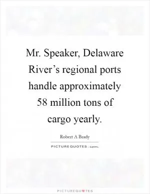 Mr. Speaker, Delaware River’s regional ports handle approximately 58 million tons of cargo yearly Picture Quote #1