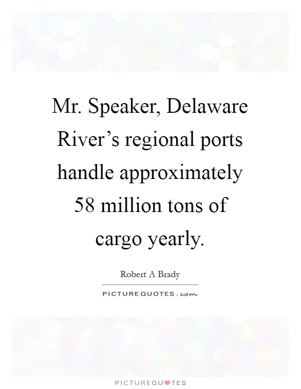 Mr. Speaker, Delaware River's regional ports handle approximately 58 million tons of cargo yearly Picture Quote #1
