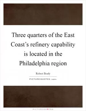 Three quarters of the East Coast’s refinery capability is located in the Philadelphia region Picture Quote #1