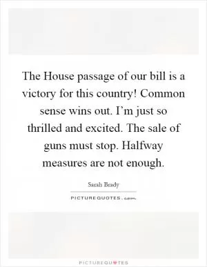 The House passage of our bill is a victory for this country! Common sense wins out. I’m just so thrilled and excited. The sale of guns must stop. Halfway measures are not enough Picture Quote #1