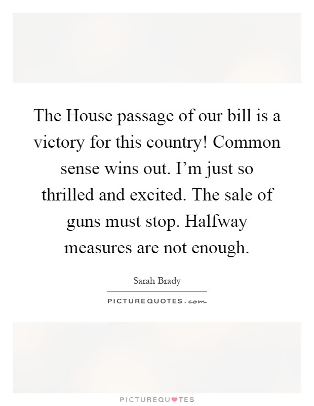 The House passage of our bill is a victory for this country! Common sense wins out. I'm just so thrilled and excited. The sale of guns must stop. Halfway measures are not enough Picture Quote #1
