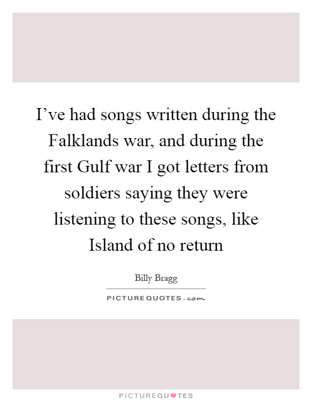 I've had songs written during the Falklands war, and during the first Gulf war I got letters from soldiers saying they were listening to these songs, like Island of no return Picture Quote #1