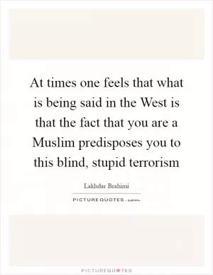 At times one feels that what is being said in the West is that the fact that you are a Muslim predisposes you to this blind, stupid terrorism Picture Quote #1