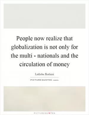 People now realize that globalization is not only for the multi - nationals and the circulation of money Picture Quote #1