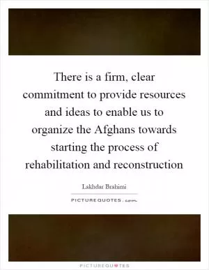 There is a firm, clear commitment to provide resources and ideas to enable us to organize the Afghans towards starting the process of rehabilitation and reconstruction Picture Quote #1