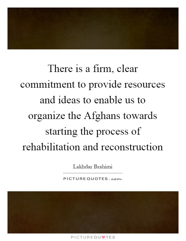 There is a firm, clear commitment to provide resources and ideas to enable us to organize the Afghans towards starting the process of rehabilitation and reconstruction Picture Quote #1