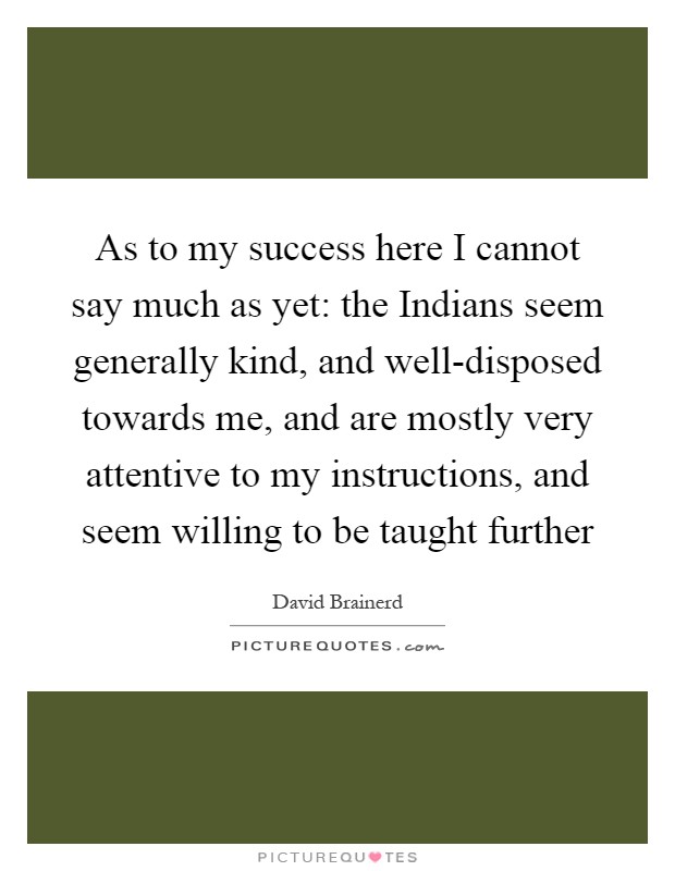 As to my success here I cannot say much as yet: the Indians seem generally kind, and well-disposed towards me, and are mostly very attentive to my instructions, and seem willing to be taught further Picture Quote #1