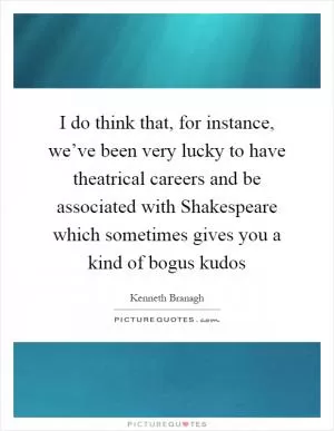 I do think that, for instance, we’ve been very lucky to have theatrical careers and be associated with Shakespeare which sometimes gives you a kind of bogus kudos Picture Quote #1