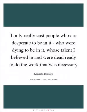 I only really cast people who are desperate to be in it - who were dying to be in it, whose talent I believed in and were dead ready to do the work that was necessary Picture Quote #1