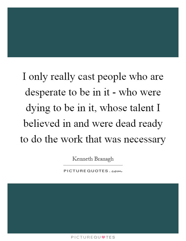 I only really cast people who are desperate to be in it - who were dying to be in it, whose talent I believed in and were dead ready to do the work that was necessary Picture Quote #1