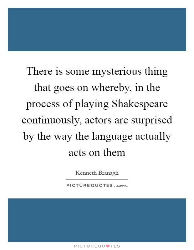 There is some mysterious thing that goes on whereby, in the process of playing Shakespeare continuously, actors are surprised by the way the language actually acts on them Picture Quote #1