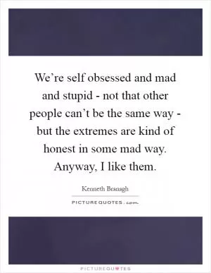 We’re self obsessed and mad and stupid - not that other people can’t be the same way - but the extremes are kind of honest in some mad way. Anyway, I like them Picture Quote #1