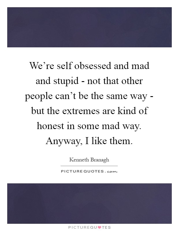We're self obsessed and mad and stupid - not that other people can't be the same way - but the extremes are kind of honest in some mad way. Anyway, I like them Picture Quote #1
