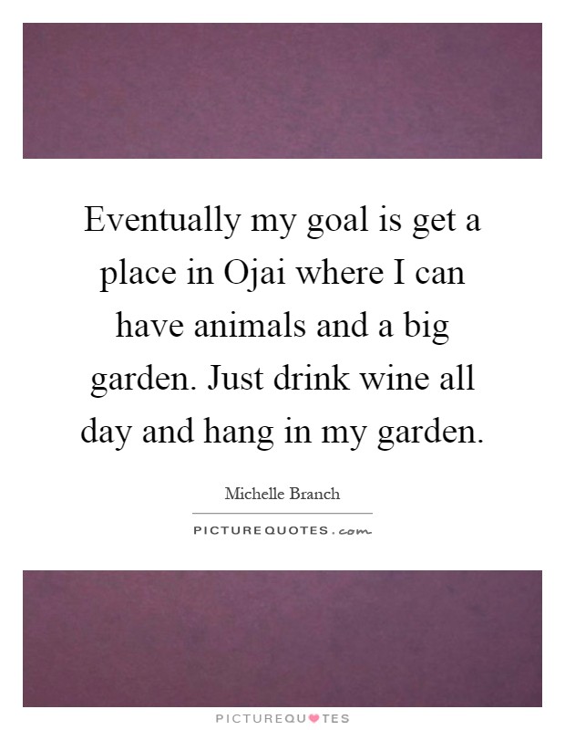 Eventually my goal is get a place in Ojai where I can have animals and a big garden. Just drink wine all day and hang in my garden Picture Quote #1