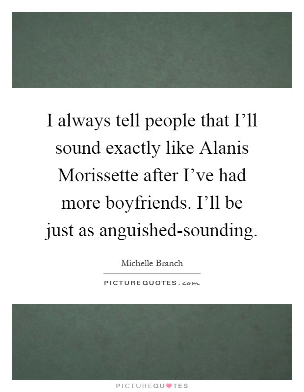 I always tell people that I'll sound exactly like Alanis Morissette after I've had more boyfriends. I'll be just as anguished-sounding Picture Quote #1