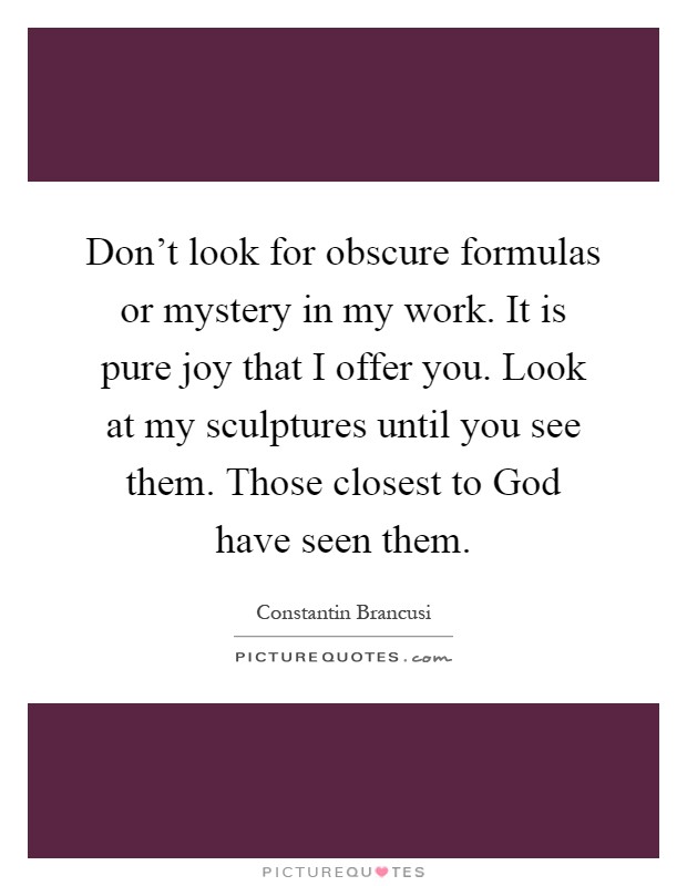 Don't look for obscure formulas or mystery in my work. It is pure joy that I offer you. Look at my sculptures until you see them. Those closest to God have seen them Picture Quote #1