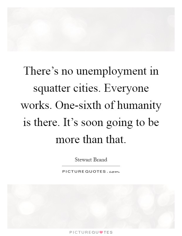 There's no unemployment in squatter cities. Everyone works. One-sixth of humanity is there. It's soon going to be more than that Picture Quote #1
