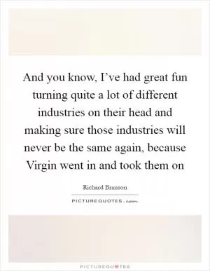 And you know, I’ve had great fun turning quite a lot of different industries on their head and making sure those industries will never be the same again, because Virgin went in and took them on Picture Quote #1
