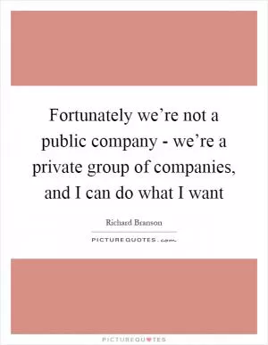 Fortunately we’re not a public company - we’re a private group of companies, and I can do what I want Picture Quote #1
