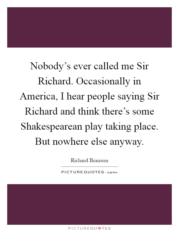Nobody's ever called me Sir Richard. Occasionally in America, I hear people saying Sir Richard and think there's some Shakespearean play taking place. But nowhere else anyway Picture Quote #1