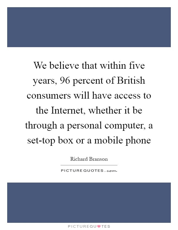 We believe that within five years, 96 percent of British consumers will have access to the Internet, whether it be through a personal computer, a set-top box or a mobile phone Picture Quote #1