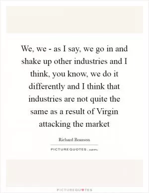 We, we - as I say, we go in and shake up other industries and I think, you know, we do it differently and I think that industries are not quite the same as a result of Virgin attacking the market Picture Quote #1