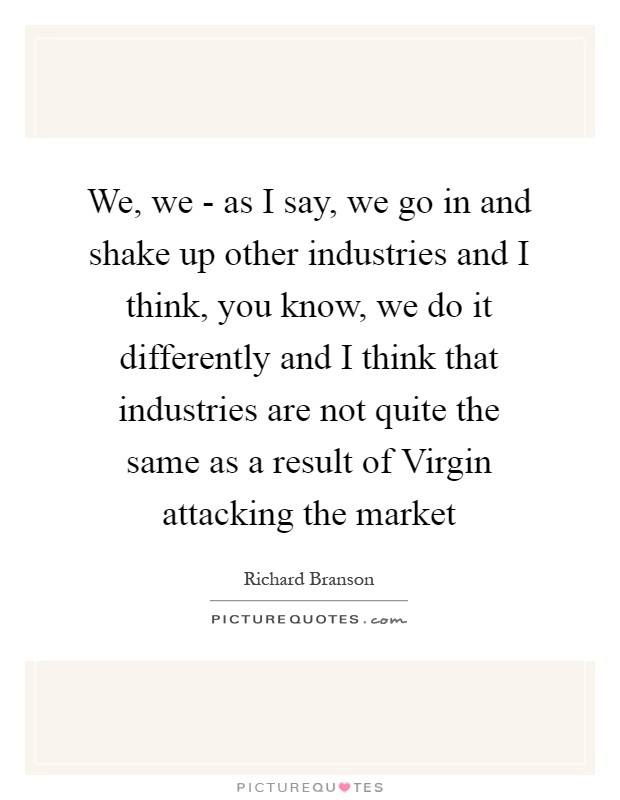 We, we - as I say, we go in and shake up other industries and I think, you know, we do it differently and I think that industries are not quite the same as a result of Virgin attacking the market Picture Quote #1