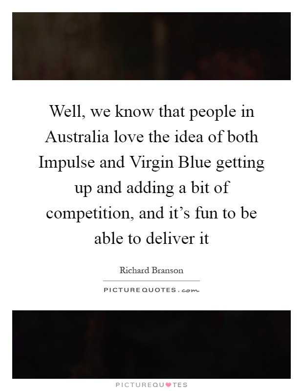 Well, we know that people in Australia love the idea of both Impulse and Virgin Blue getting up and adding a bit of competition, and it's fun to be able to deliver it Picture Quote #1