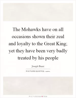 The Mohawks have on all occasions shown their zeal and loyalty to the Great King; yet they have been very badly treated by his people Picture Quote #1