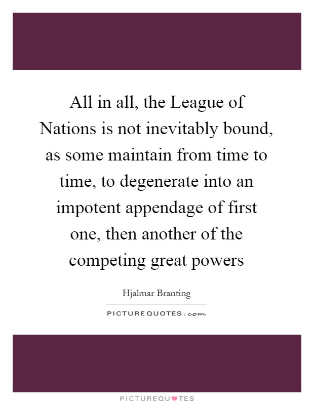 All in all, the League of Nations is not inevitably bound, as some maintain from time to time, to degenerate into an impotent appendage of first one, then another of the competing great powers Picture Quote #1