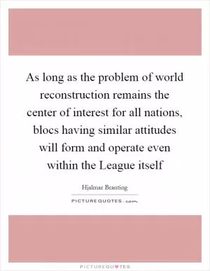 As long as the problem of world reconstruction remains the center of interest for all nations, blocs having similar attitudes will form and operate even within the League itself Picture Quote #1