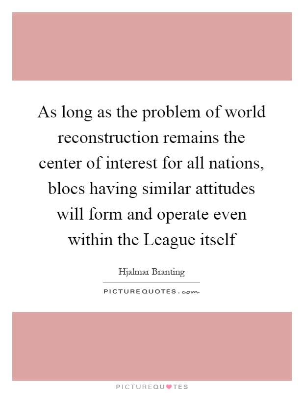 As long as the problem of world reconstruction remains the center of interest for all nations, blocs having similar attitudes will form and operate even within the League itself Picture Quote #1