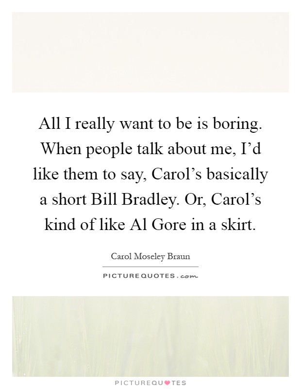 All I really want to be is boring. When people talk about me, I'd like them to say, Carol's basically a short Bill Bradley. Or, Carol's kind of like Al Gore in a skirt Picture Quote #1