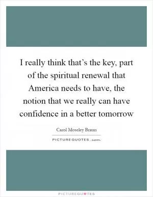 I really think that’s the key, part of the spiritual renewal that America needs to have, the notion that we really can have confidence in a better tomorrow Picture Quote #1