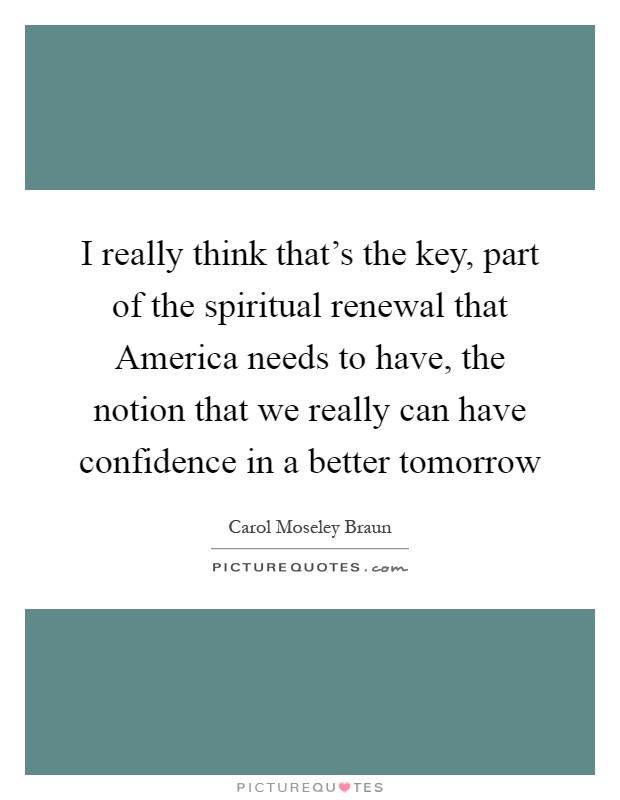 I really think that's the key, part of the spiritual renewal that America needs to have, the notion that we really can have confidence in a better tomorrow Picture Quote #1