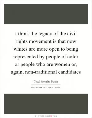 I think the legacy of the civil rights movement is that now whites are more open to being represented by people of color or people who are women or, again, non-traditional candidates Picture Quote #1