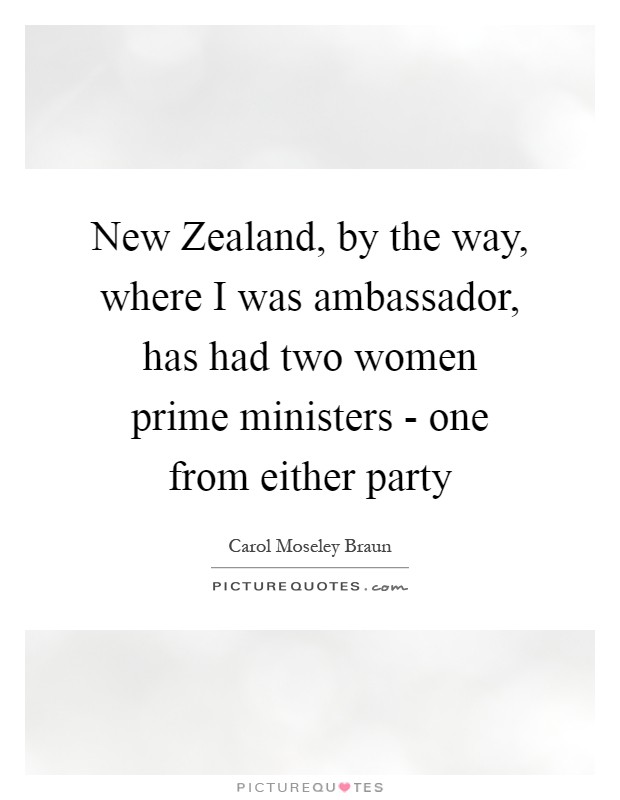 New Zealand, by the way, where I was ambassador, has had two women prime ministers - one from either party Picture Quote #1