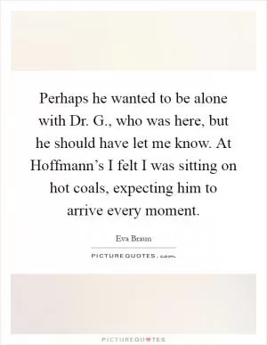 Perhaps he wanted to be alone with Dr. G., who was here, but he should have let me know. At Hoffmann’s I felt I was sitting on hot coals, expecting him to arrive every moment Picture Quote #1