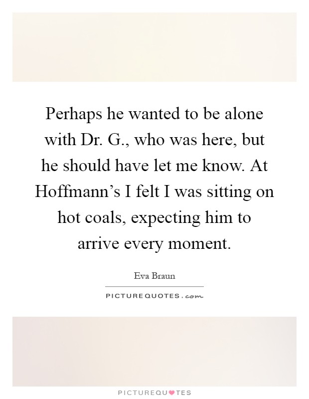 Perhaps he wanted to be alone with Dr. G., who was here, but he should have let me know. At Hoffmann's I felt I was sitting on hot coals, expecting him to arrive every moment Picture Quote #1