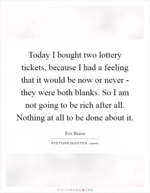 Today I bought two lottery tickets, because I had a feeling that it would be now or never - they were both blanks. So I am not going to be rich after all. Nothing at all to be done about it Picture Quote #1