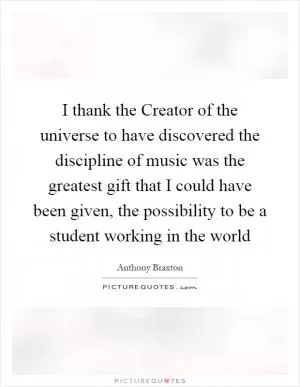 I thank the Creator of the universe to have discovered the discipline of music was the greatest gift that I could have been given, the possibility to be a student working in the world Picture Quote #1