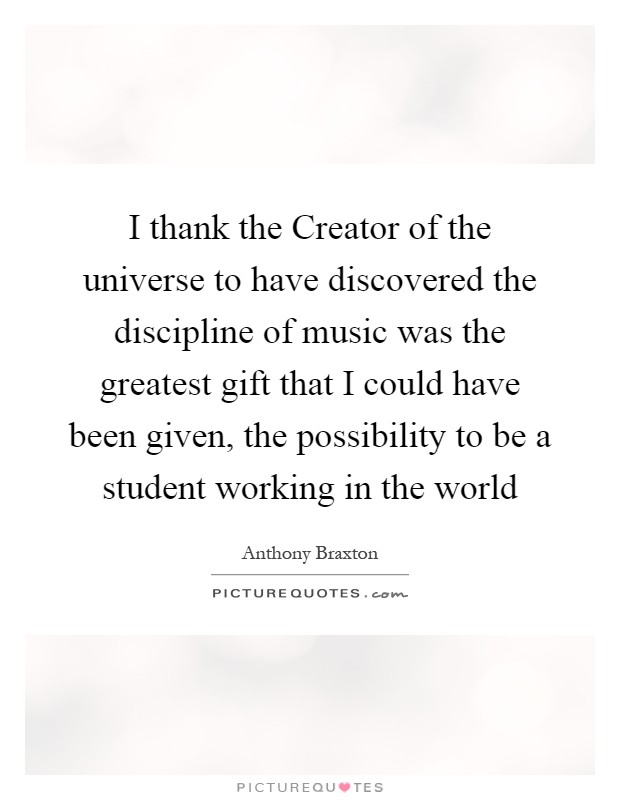 I thank the Creator of the universe to have discovered the discipline of music was the greatest gift that I could have been given, the possibility to be a student working in the world Picture Quote #1