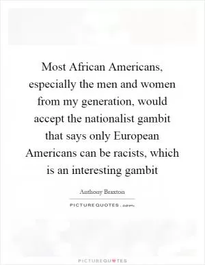 Most African Americans, especially the men and women from my generation, would accept the nationalist gambit that says only European Americans can be racists, which is an interesting gambit Picture Quote #1