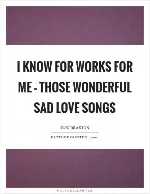 I know for works for me - those wonderful sad love songs Picture Quote #1