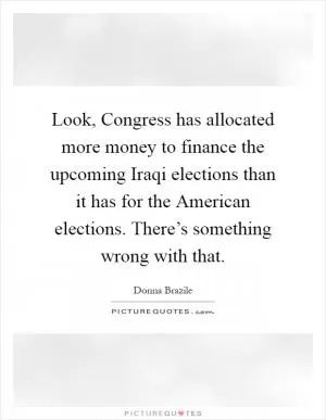 Look, Congress has allocated more money to finance the upcoming Iraqi elections than it has for the American elections. There’s something wrong with that Picture Quote #1