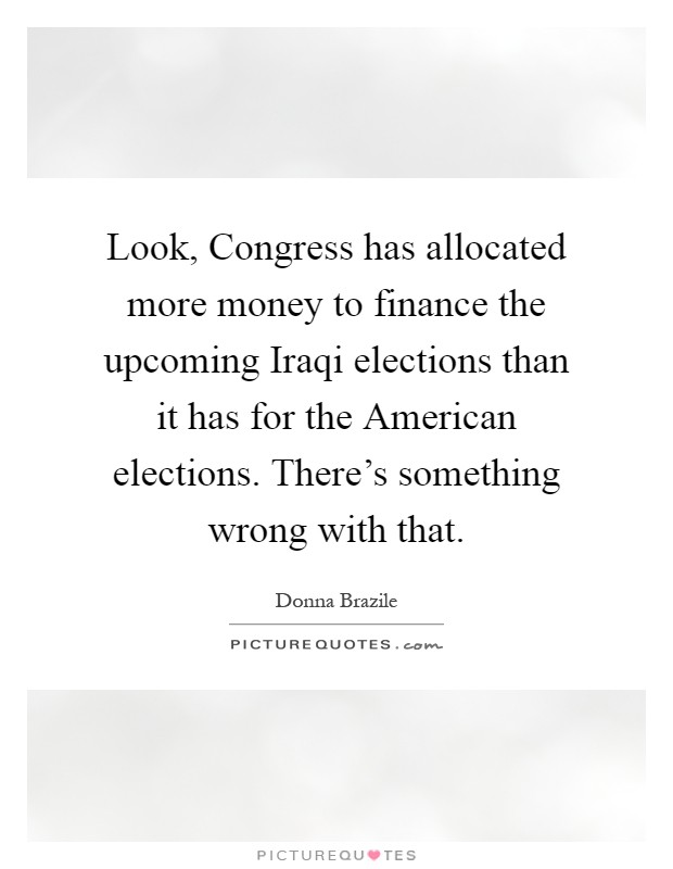 Look, Congress has allocated more money to finance the upcoming Iraqi elections than it has for the American elections. There's something wrong with that Picture Quote #1
